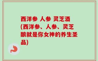 西洋参 人参 灵芝酒(西洋参、人参、灵芝酿就是你女神的养生圣品)