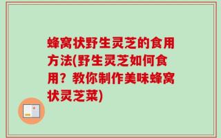 蜂窝状野生灵芝的食用方法(野生灵芝如何食用？教你制作美味蜂窝状灵芝菜)
