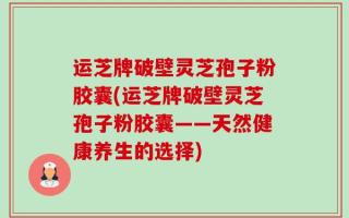 运芝牌破壁灵芝孢子粉胶囊(运芝牌破壁灵芝孢子粉胶囊——天然健康养生的选择)