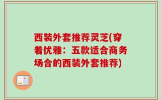 西装外套推荐灵芝(穿着优雅：五款适合商务场合的西装外套推荐)