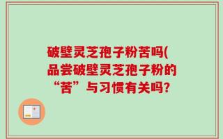 破壁灵芝孢子粉苦吗(品尝破壁灵芝孢子粉的“苦”与习惯有关吗？