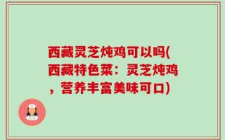 西藏灵芝炖鸡可以吗(西藏特色菜：灵芝炖鸡，营养丰富美味可口)