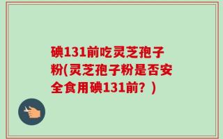 碘131前吃灵芝孢子粉(灵芝孢子粉是否安全食用碘131前？)