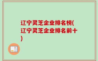 辽宁灵芝企业排名榜(辽宁灵芝企业排名前十)