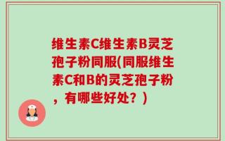 维生素C维生素B灵芝孢子粉同服(同服维生素C和B的灵芝孢子粉，有哪些好处？)