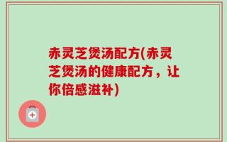 赤灵芝煲汤配方(赤灵芝煲汤的健康配方，让你倍感滋补)