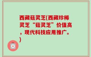 西藏菇灵芝(西藏珍稀灵芝“菇灵芝”价值高，现代科技应用推广。)