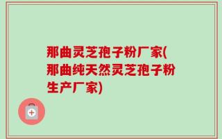 那曲灵芝孢子粉厂家(那曲纯天然灵芝孢子粉生产厂家)