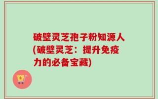 破壁灵芝孢子粉知源人(破壁灵芝：提升免疫力的必备宝藏)