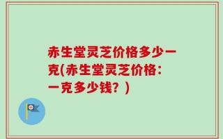 赤生堂灵芝价格多少一克(赤生堂灵芝价格：一克多少钱？)