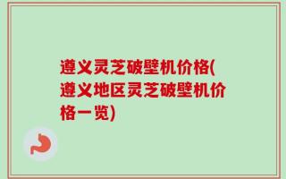 遵义灵芝破壁机价格(遵义地区灵芝破壁机价格一览)