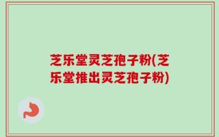 芝乐堂灵芝孢子粉(芝乐堂推出灵芝孢子粉)