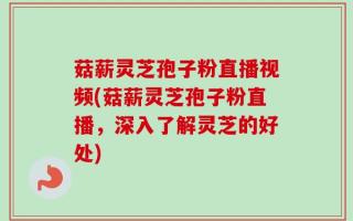 菇薪灵芝孢子粉直播视频(菇薪灵芝孢子粉直播，深入了解灵芝的好处)