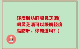 轻度脂肪肝喝灵芝酒(喝灵芝酒可以缓解轻度脂肪肝，你知道吗？)