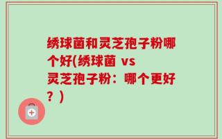绣球菌和灵芝孢子粉哪个好(绣球菌 vs 灵芝孢子粉：哪个更好？)