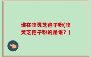 谁在吃灵芝孢子粉(吃灵芝孢子粉的是谁？)