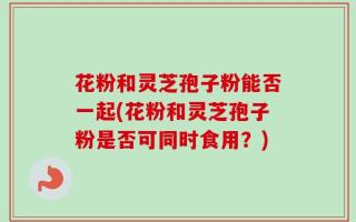花粉和灵芝孢子粉能否一起(花粉和灵芝孢子粉是否可同时食用？)