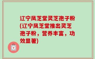 辽宁凤芝堂灵芝孢子粉(辽宁凤芝堂推出灵芝孢子粉，营养丰富，功效显著)