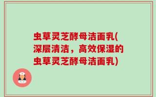 虫草灵芝酵母洁面乳(深层清洁，高效保湿的虫草灵芝酵母洁面乳)