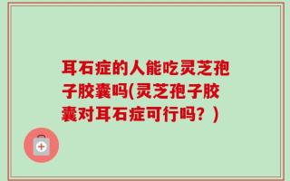 耳石症的人能吃灵芝孢子胶囊吗(灵芝孢子胶囊对耳石症可行吗？)