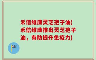 禾信维康灵芝孢子油(禾信维康推出灵芝孢子油，有助提升免疫力)