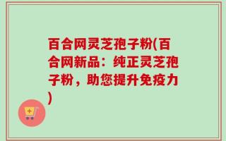 百合网灵芝孢子粉(百合网新品：纯正灵芝孢子粉，助您提升免疫力)