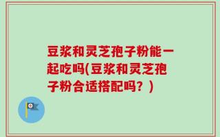 豆浆和灵芝孢子粉能一起吃吗(豆浆和灵芝孢子粉合适搭配吗？)