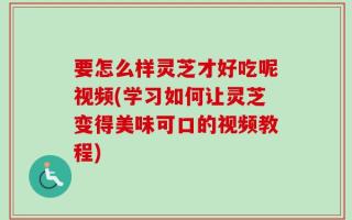 要怎么样灵芝才好吃呢视频(学习如何让灵芝变得美味可口的视频教程)