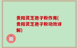 贵阳灵芝孢子粉作用(贵阳灵芝孢子粉功效详解)