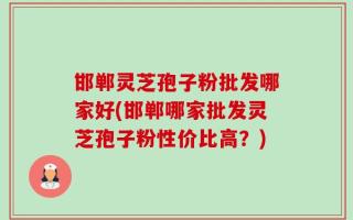 邯郸灵芝孢子粉批发哪家好(邯郸哪家批发灵芝孢子粉性价比高？)