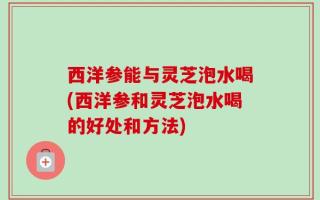 西洋参能与灵芝泡水喝(西洋参和灵芝泡水喝的好处和方法)