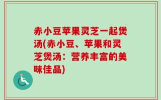赤小豆苹果灵芝一起煲汤(赤小豆、苹果和灵芝煲汤：营养丰富的美味佳品)