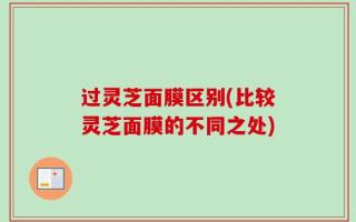 过灵芝面膜区别(比较灵芝面膜的不同之处)