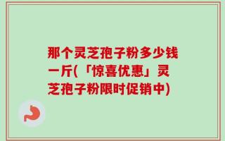 那个灵芝孢子粉多少钱一斤(「惊喜优惠」灵芝孢子粉限时促销中)