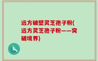 远方破壁灵芝孢子粉(远方灵芝孢子粉——突破境界)