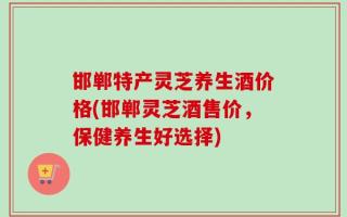 邯郸特产灵芝养生酒价格(邯郸灵芝酒售价，保健养生好选择)