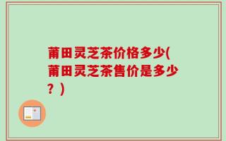 莆田灵芝茶价格多少(莆田灵芝茶售价是多少？)