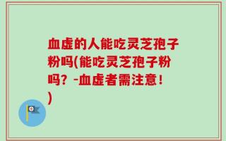 血虚的人能吃灵芝孢子粉吗(能吃灵芝孢子粉吗？-血虚者需注意！)