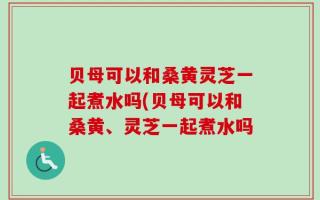 贝母可以和桑黄灵芝一起煮水吗(贝母可以和桑黄、灵芝一起煮水吗
