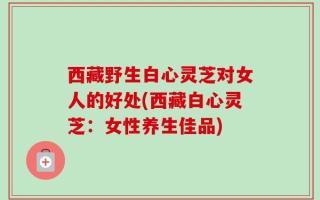 西藏野生白心灵芝对女人的好处(西藏白心灵芝：女性养生佳品)