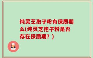 纯灵芝孢子粉有保质期么(纯灵芝孢子粉是否存在保质期？)