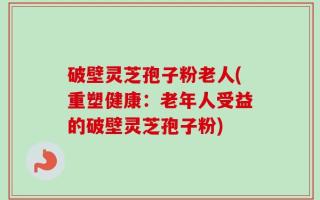 破壁灵芝孢子粉老人(重塑健康：老年人受益的破壁灵芝孢子粉)