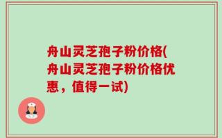 舟山灵芝孢子粉价格(舟山灵芝孢子粉价格优惠，值得一试)