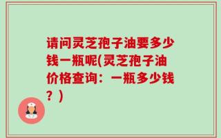 请问灵芝孢子油要多少钱一瓶呢(灵芝孢子油价格查询：一瓶多少钱？)
