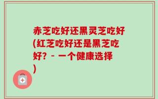赤芝吃好还黑灵芝吃好(红芝吃好还是黑芝吃好？- 一个健康选择)