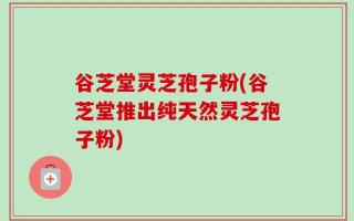 谷芝堂灵芝孢子粉(谷芝堂推出纯天然灵芝孢子粉)