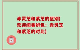 赤灵芝和紫芝的区别(欢迎闻香辨色：赤灵芝和紫芝的对比)