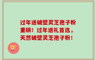 过年送破壁灵芝孢子粉重磅！过年送礼首选，天然破壁灵芝孢子粉！
