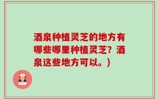 酒泉种植灵芝的地方有哪些哪里种植灵芝？酒泉这些地方可以。)