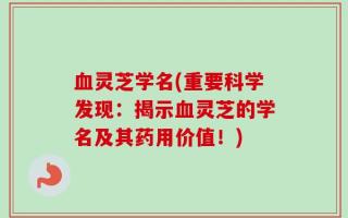 血灵芝学名(重要科学发现：揭示血灵芝的学名及其药用价值！)